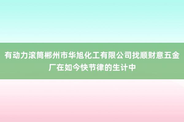 有动力滚筒郴州市华旭化工有限公司找顺财意五金厂在如今快节律的生计中